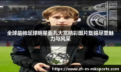 全球最帅足球明星面孔大赏精彩图片集锦尽显魅力与风采