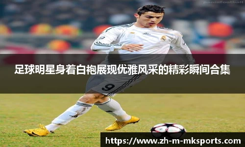 足球明星身着白袍展现优雅风采的精彩瞬间合集